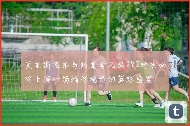 莫里斯兄弟与约基奇兄弟2V2对决必将上演一场精彩绝伦的篮球盛宴