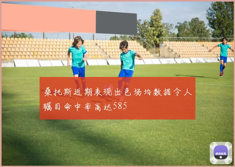 桑托斯近期表现出色场均数据令人瞩目命中率高达585