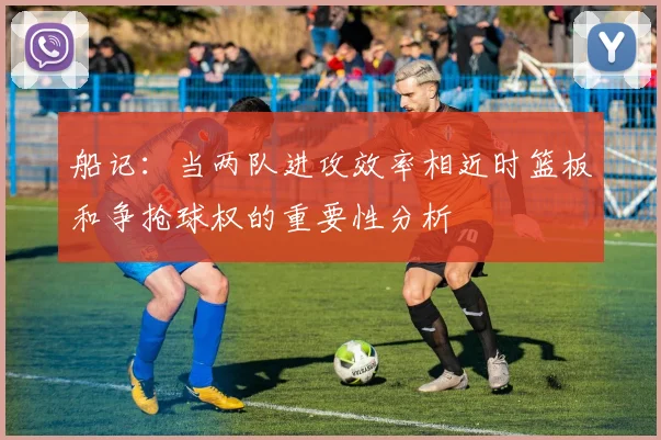 船记：当两队进攻效率相近时篮板和争抢球权的重要性分析
