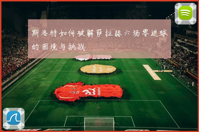 斯洛特如何破解萨拉赫六场零进球的困境与挑战