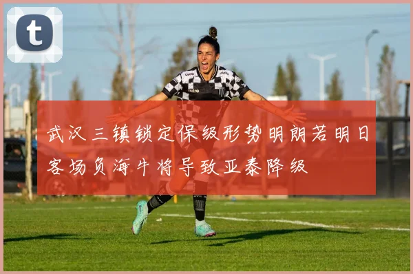 武汉三镇锁定保级形势明朗若明日客场负海牛将导致亚泰降级