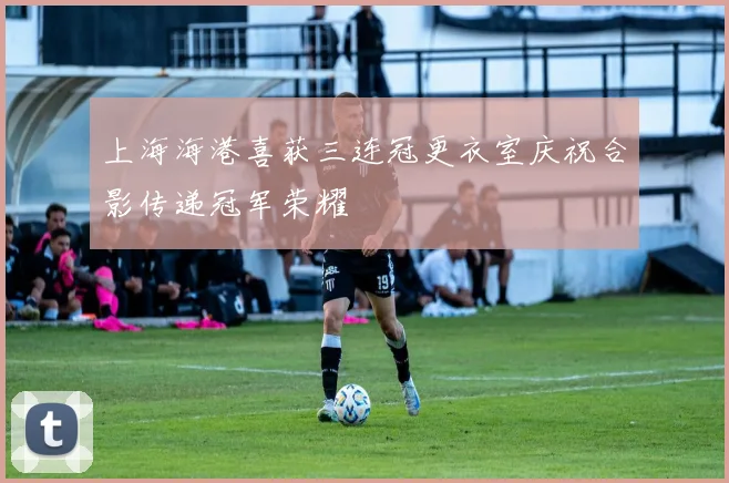 上海海港喜获三连冠更衣室庆祝合影传递冠军荣耀
