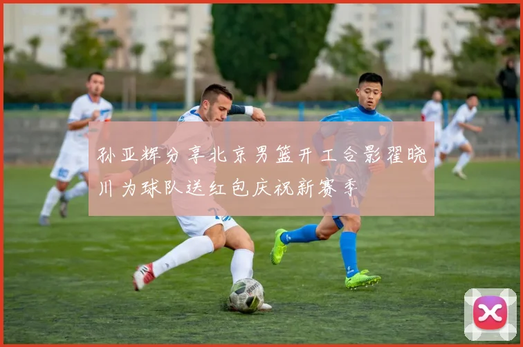 孙亚辉分享北京男篮开工合影翟晓川为球队送红包庆祝新赛季