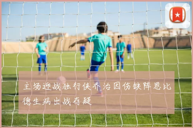 主场迎战独行侠乔治因伤缺阵恩比德生病出战存疑