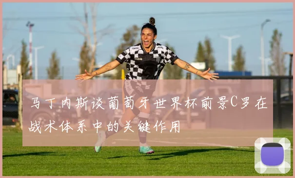 马丁内斯谈葡萄牙世界杯前景C罗在战术体系中的关键作用