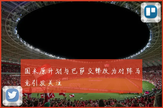 国米原计划与巴萨交锋改为对阵马竞引发关注
