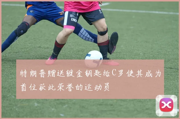 特朗普赠送镀金钥匙给C罗使其成为首位获此荣誉的运动员