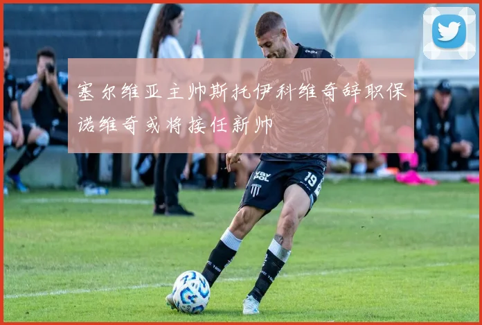 塞尔维亚主帅斯托伊科维奇辞职保诺维奇或将接任新帅