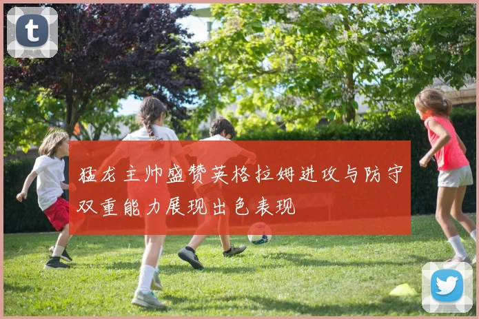猛龙主帅盛赞英格拉姆进攻与防守双重能力展现出色表现