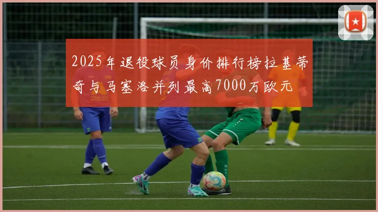 2025年退役球员身价排行榜拉基蒂奇与马塞洛并列最高7000万欧元