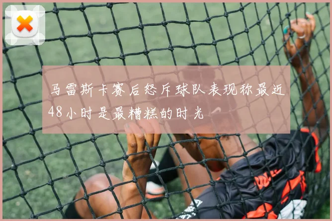 马雷斯卡赛后怒斥球队表现称最近48小时是最糟糕的时光