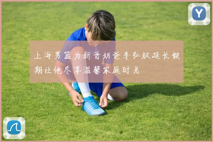 上海男篮为新晋奶爸李弘权延长假期让他尽享温馨家庭时光