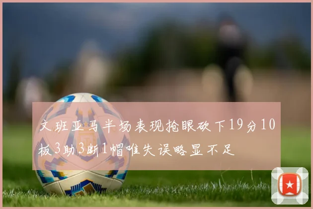 文班亚马半场表现抢眼砍下19分10板3助3断1帽唯失误略显不足