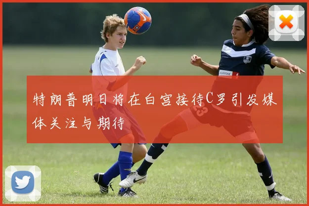 特朗普明日将在白宫接待C罗引发媒体关注与期待
