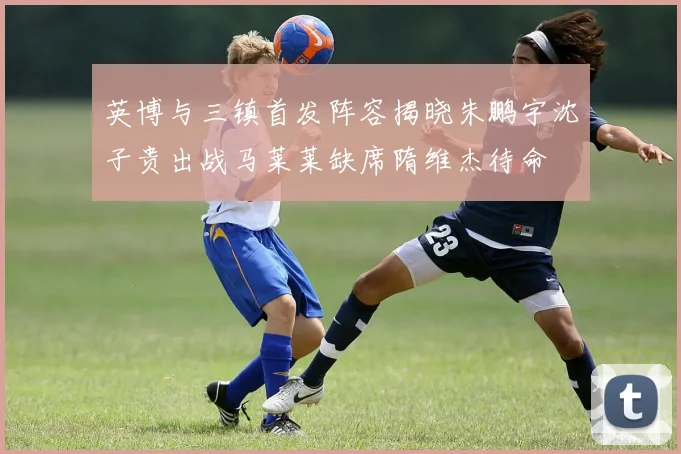 英博与三镇首发阵容揭晓朱鹏宇沈子贵出战马莱莱缺席隋维杰待命
