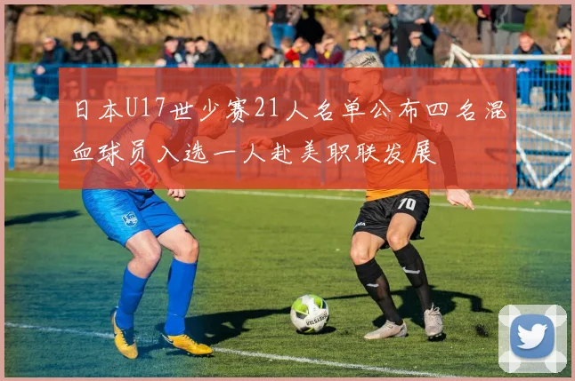 日本U17世少赛21人名单公布四名混血球员入选一人赴美职联发展
