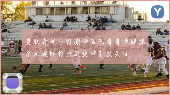 曼联青训小将谢伊莱西哥哥涉嫌谋杀未遂即将出庭受审引发关注