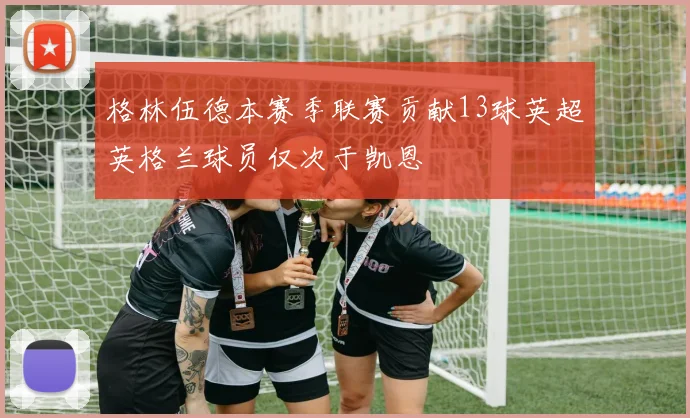 格林伍德本赛季联赛贡献13球英超英格兰球员仅次于凯恩