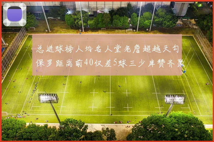 总进球榜人均名人堂老詹超越天勾保罗距离前40仅差5球三少库赞齐聚榜单