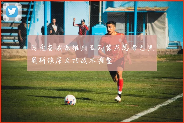 马竞备战塞维利亚西蒙尼思考巴里奥斯缺席后的战术调整