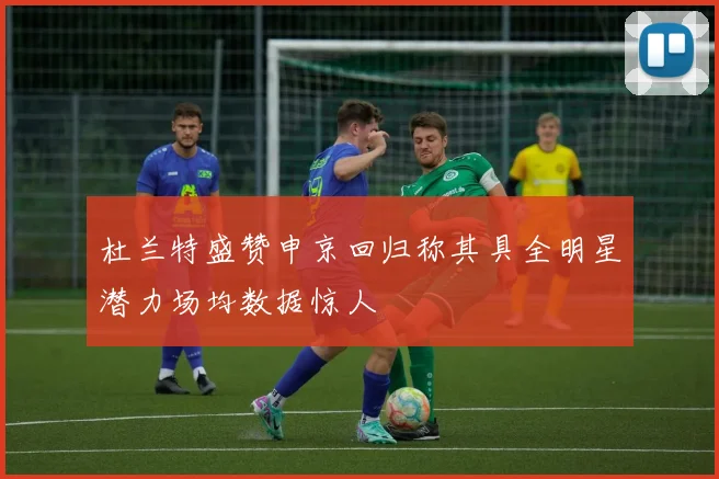 杜兰特盛赞申京回归称其具全明星潜力场均数据惊人