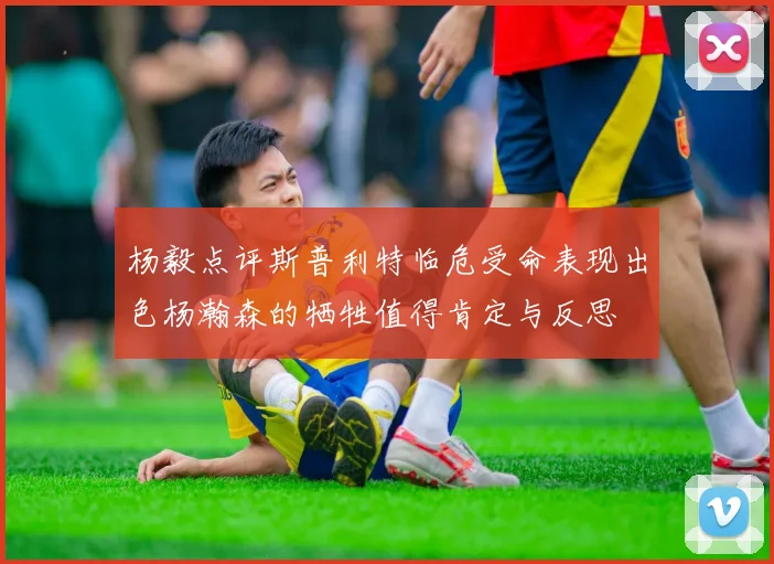 杨毅点评斯普利特临危受命表现出色杨瀚森的牺牲值得肯定与反思